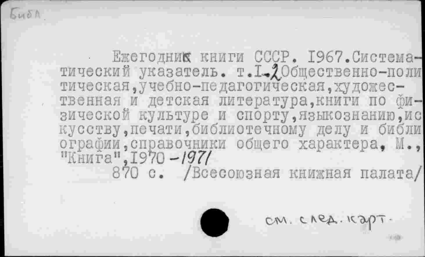 ﻿
Ежегодник книги СССР. 1967.Систематический указатель. т.1-.£Общественно-поли тическая,учебно-педагогическая»художественная и детская литература,книги по физической культуре и спорту,языкознанию,ис кусству,печати,библиотечному делу и библи ограбии,справочники общего характера, М., "Книга", 1970-/97/
870 с. /Всесоюзная книжная палата/
С-М . С- • К ДО » -